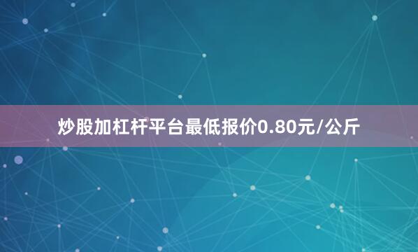 炒股加杠杆平台最低报价0.80元/公斤