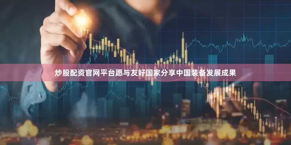 炒股配资官网平台愿与友好国家分享中国装备发展成果