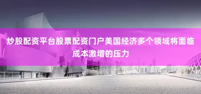 炒股配资平台股票配资门户美国经济多个领域将面临成本激增的压力