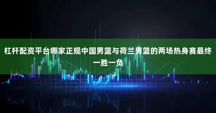 杠杆配资平台哪家正规中国男篮与荷兰男篮的两场热身赛最终一胜一负