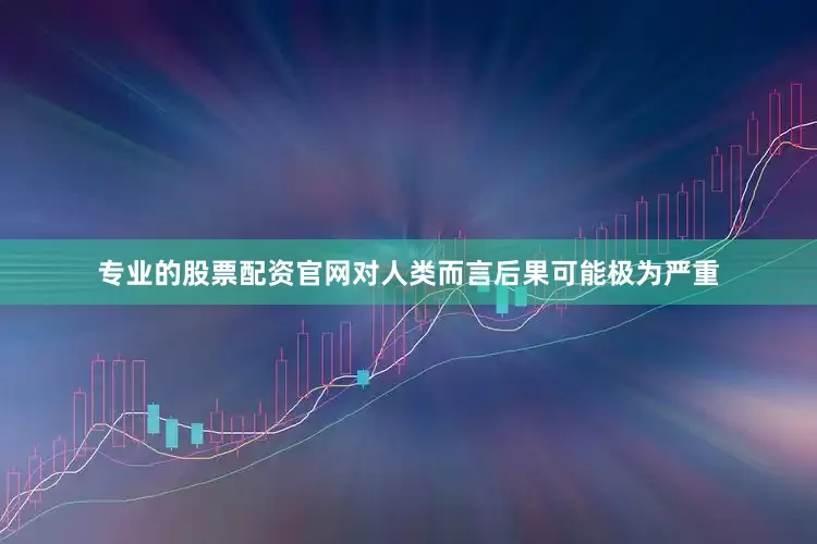 专业的股票配资官网对人类而言后果可能极为严重