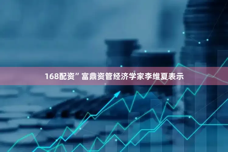 168配资”富鼎资管经济学家李维夏表示