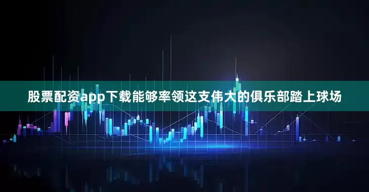 股票配资app下载能够率领这支伟大的俱乐部踏上球场