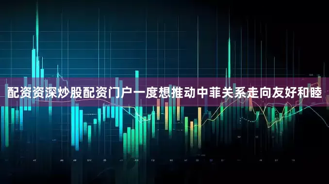 配资资深炒股配资门户一度想推动中菲关系走向友好和睦