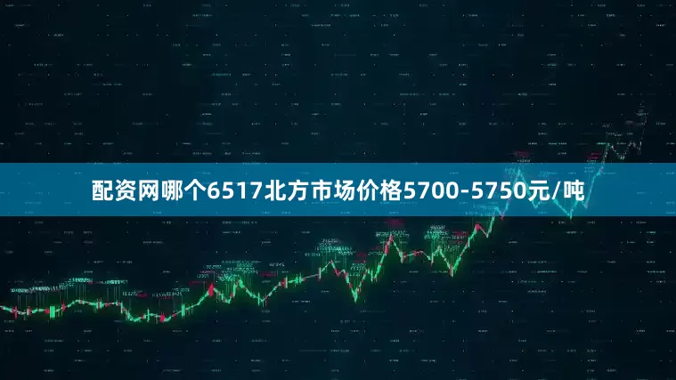 配资网哪个6517北方市场价格5700-5750元/吨