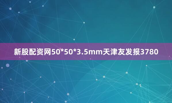 新股配资网50*50*3.5mm天津友发报3780