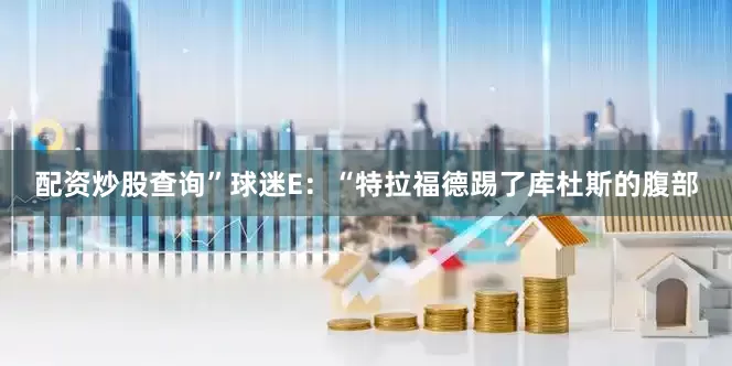 配资炒股查询”球迷E：“特拉福德踢了库杜斯的腹部