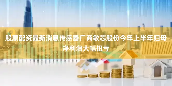 股票配资最新消息传感器厂商敏芯股份今年上半年归母净利润大幅扭亏