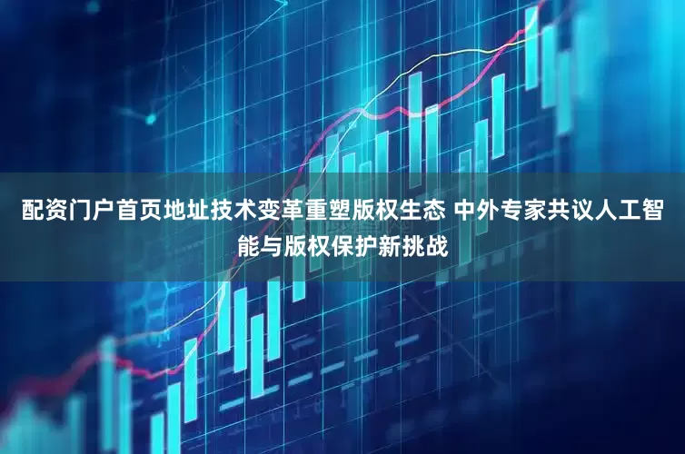 配资门户首页地址技术变革重塑版权生态 中外专家共议人工智能与版权保护新挑战