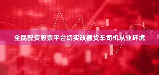 全民配资股票平台切实改善货车司机从业环境