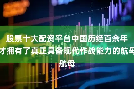 股票十大配资平台中国历经百余年才拥有了真正具备现代作战能力的航母