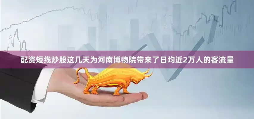 配资短线炒股这几天为河南博物院带来了日均近2万人的客流量